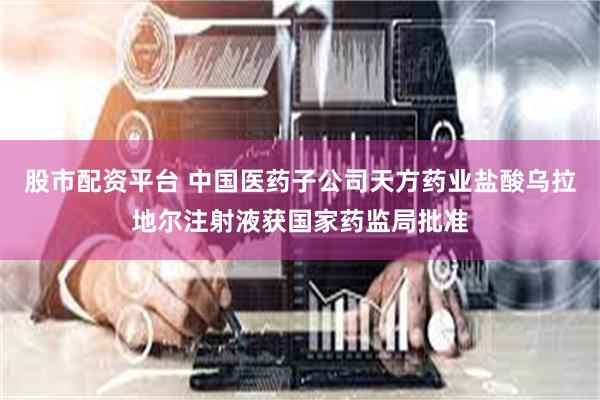 股市配资平台 中国医药子公司天方药业盐酸乌拉地尔注射液获国家药监局批准