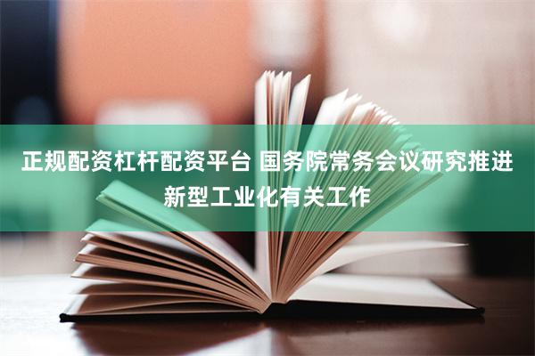 正规配资杠杆配资平台 国务院常务会议研究推进新型工业化有关工作