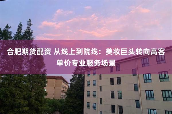 合肥期货配资 从线上到院线：美妆巨头转向高客单价专业服务场景