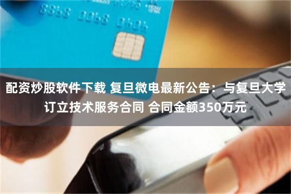 配资炒股软件下载 复旦微电最新公告：与复旦大学订立技术服务合同 合同金额350万元