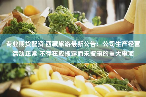 专业期货配资 西藏旅游最新公告：公司生产经营活动正常 不存在应披露而未披露的重大事项