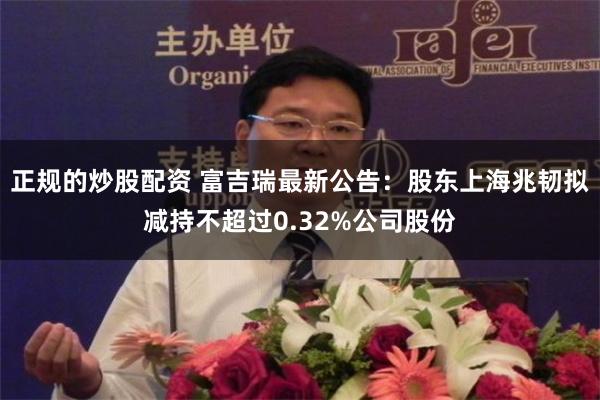 正规的炒股配资 富吉瑞最新公告：股东上海兆韧拟减持不超过0.32%公司股份