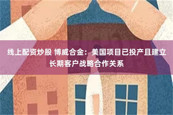 线上配资炒股 博威合金：美国项目已投产且建立长期客户战略合作关系