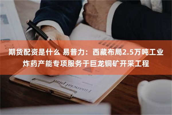 期货配资是什么 易普力：西藏布局2.5万吨工业炸药产能专项服务于巨龙铜矿开采工程