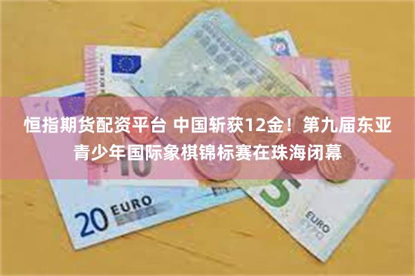 恒指期货配资平台 中国斩获12金！第九届东亚青少年国际象棋锦标赛在珠海闭幕
