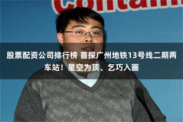 股票配资公司排行榜 首探广州地铁13号线二期两车站！星空为顶、乞巧入画