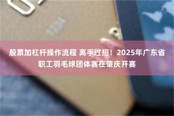 股票加杠杆操作流程 高手过招！2025年广东省职工羽毛球团体赛在肇庆开赛
