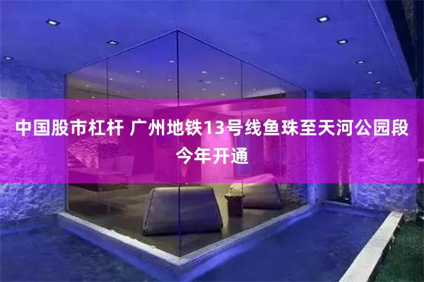 中国股市杠杆 广州地铁13号线鱼珠至天河公园段今年开通