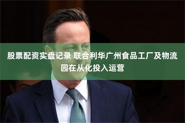 股票配资实盘记录 联合利华广州食品工厂及物流园在从化投入运营