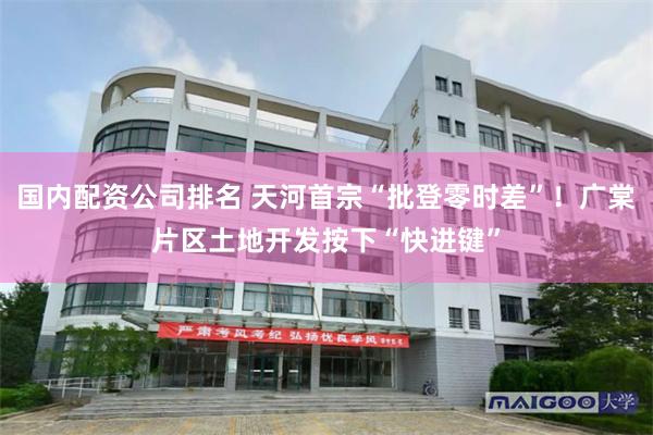 国内配资公司排名 天河首宗“批登零时差”！广棠片区土地开发按下“快进键”