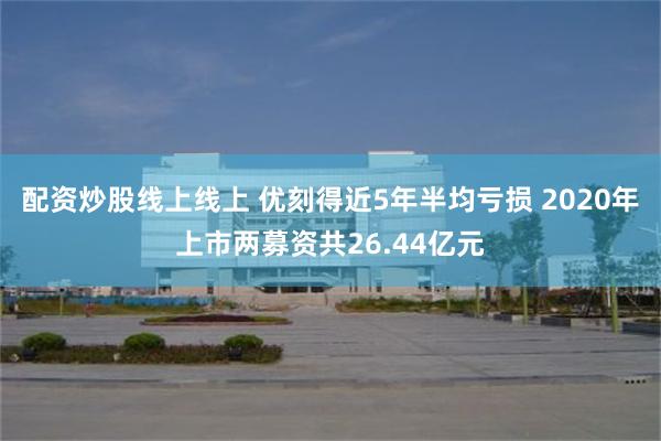 配资炒股线上线上 优刻得近5年半均亏损 2020年上市两募资共26.44亿元
