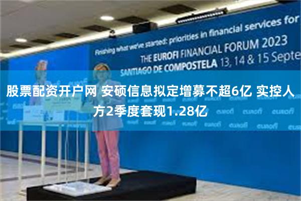 股票配资开户网 安硕信息拟定增募不超6亿 实控人方2季度套现1.28亿