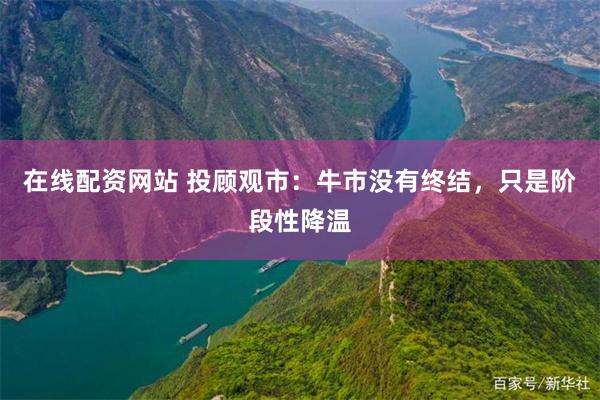 在线配资网站 投顾观市：牛市没有终结，只是阶段性降温