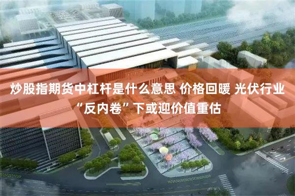 炒股指期货中杠杆是什么意思 价格回暖 光伏行业“反内卷”下或迎价值重估