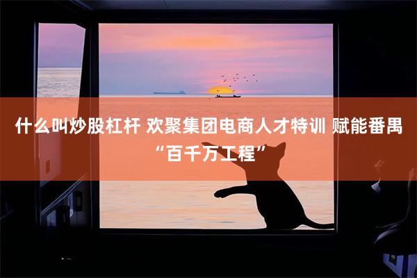 什么叫炒股杠杆 欢聚集团电商人才特训 赋能番禺“百千万工程”