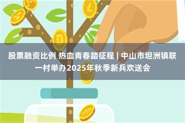 股票融资比例 热血青春踏征程 | 中山市坦洲镇联一村举办2025年秋季新兵欢送会