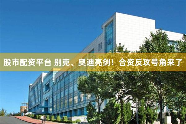 股市配资平台 别克、奥迪亮剑！合资反攻号角来了