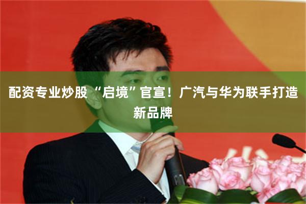配资专业炒股 “启境”官宣!广汽与华为联手打造新品牌