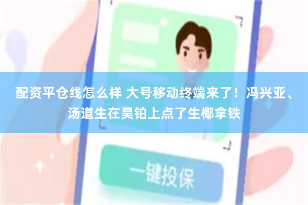 配资平仓线怎么样 大号移动终端来了！冯兴亚、汤道生在昊铂上点了生椰拿铁