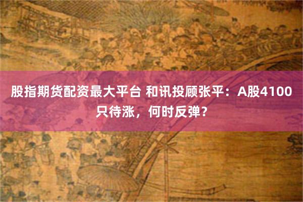 股指期货配资最大平台 和讯投顾张平：A股4100只待涨，何时反弹？
