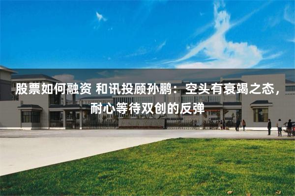 股票如何融资 和讯投顾孙鹏：空头有衰竭之态，耐心等待双创的反弹