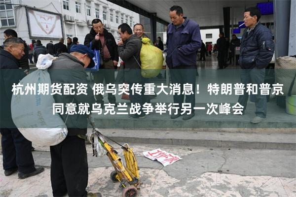 杭州期货配资 俄乌突传重大消息！特朗普和普京同意就乌克兰战争举行另一次峰会