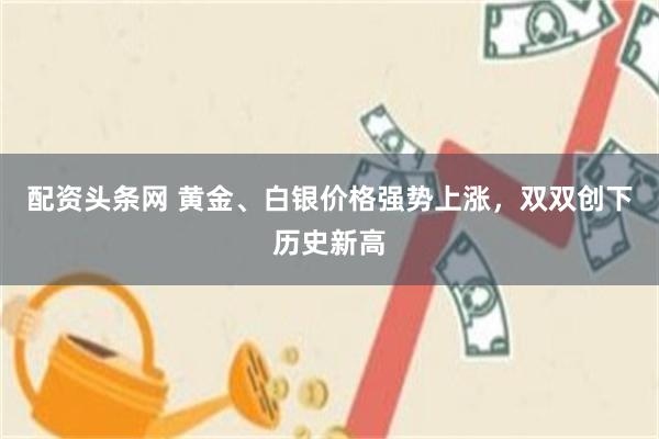 配资头条网 黄金、白银价格强势上涨，双双创下历史新高