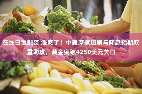 在线白银配资 涨疯了！中美摩擦加剧与降息预期双重助攻，黄金突破4250美元关口