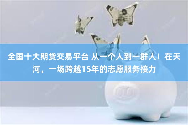 全国十大期货交易平台 从一个人到一群人！在天河，一场跨越15年的志愿服务接力