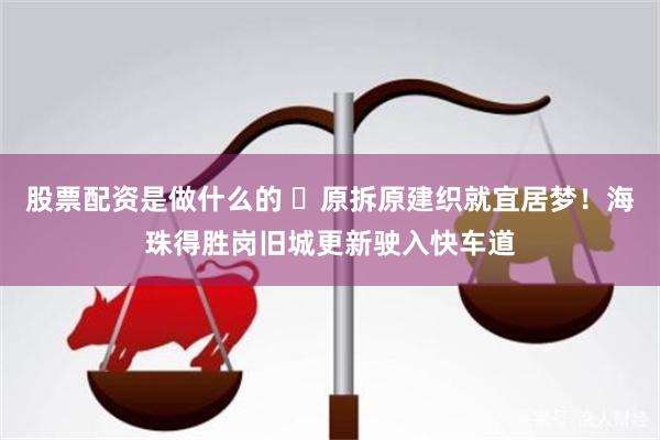 股票配资是做什么的 ​原拆原建织就宜居梦！海珠得胜岗旧城更新驶入快车道
