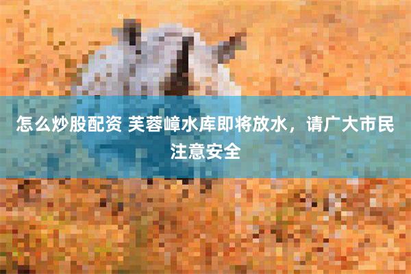 怎么炒股配资 芙蓉嶂水库即将放水，请广大市民注意安全