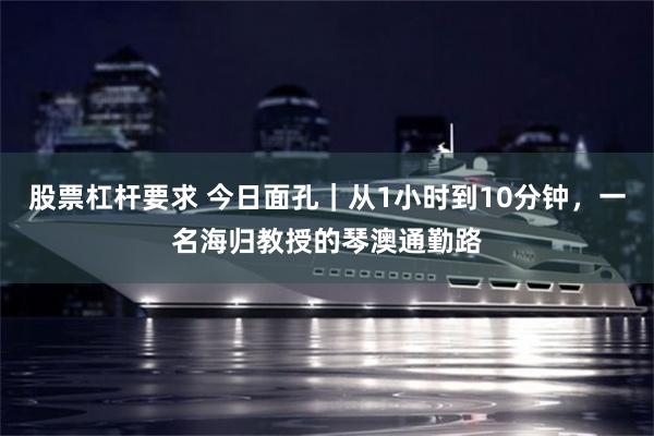股票杠杆要求 今日面孔｜从1小时到10分钟，一名海归教授的琴澳通勤路