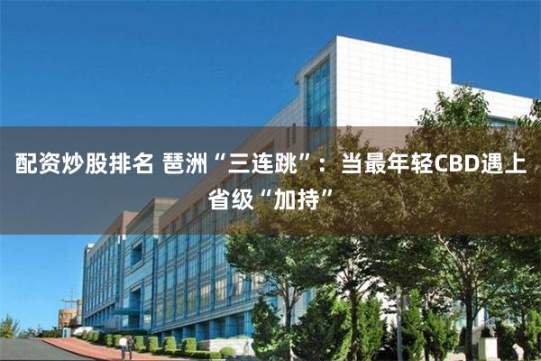 配资炒股排名 琶洲“三连跳”：当最年轻CBD遇上省级“加持”