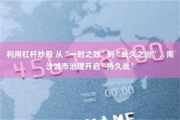 利用杠杆炒股 从“一时之效”到“长久之治”，南沙城市治理开启“持久战”
