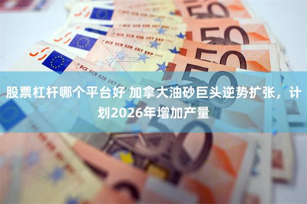 股票杠杆哪个平台好 加拿大油砂巨头逆势扩张，计划2026年增加产量