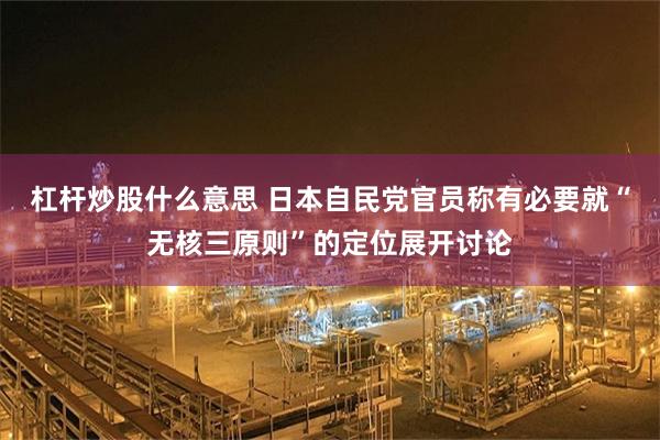 杠杆炒股什么意思 日本自民党官员称有必要就“无核三原则”的定位展开讨论