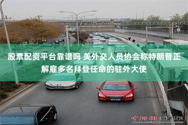 股票配资平台靠谱吗 美外交人员协会称特朗普正解雇多名拜登任命的驻外大使