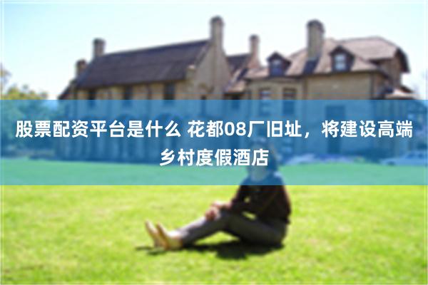 股票配资平台是什么 花都08厂旧址，将建设高端乡村度假酒店