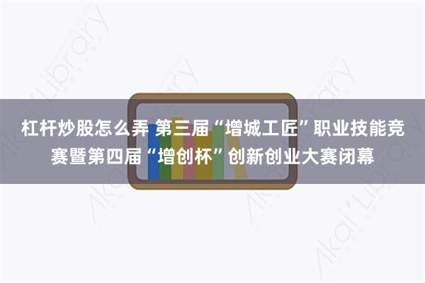 杠杆炒股怎么弄 第三届“增城工匠”职业技能竞赛暨第四届“增创杯”创新创业大赛闭幕
