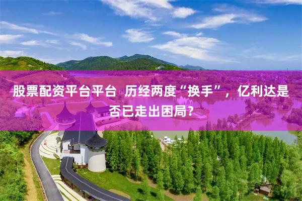 股票配资平台平台  历经两度“换手”，亿利达是否已走出困局？