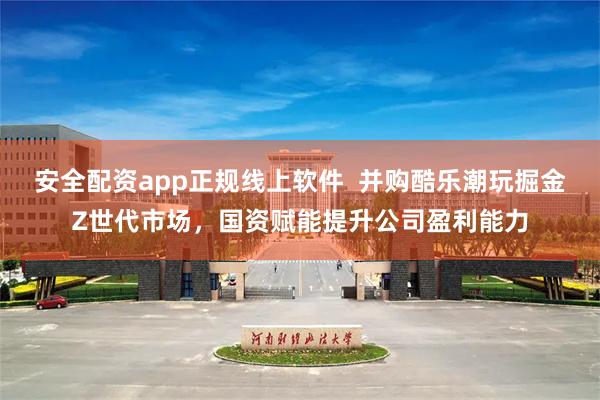 安全配资app正规线上软件  并购酷乐潮玩掘金Z世代市场，国资赋能提升公司盈利能力