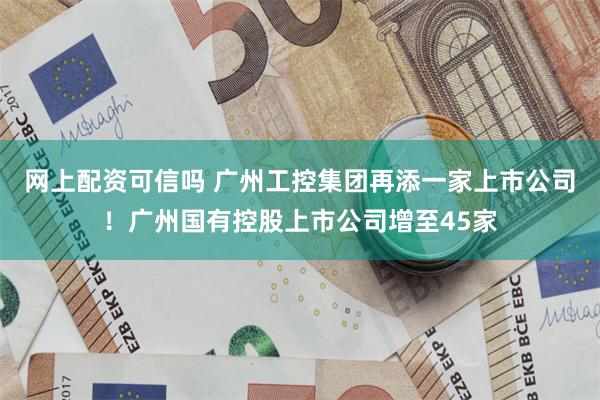 网上配资可信吗 广州工控集团再添一家上市公司！广州国有控股上市公司增至45家