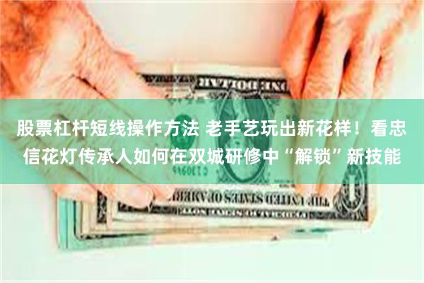 股票杠杆短线操作方法 老手艺玩出新花样！看忠信花灯传承人如何在双城研修中“解锁”新技能