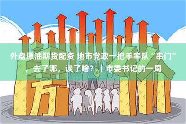 外盘原油期货配资 地市党政一把手率队“串门”，去了哪，谈了啥？｜市委书记的一周