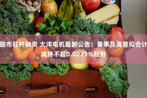 股市杠杆融资 大洋电机最新公告：董事及高管拟合计减持不超0.0271%股份