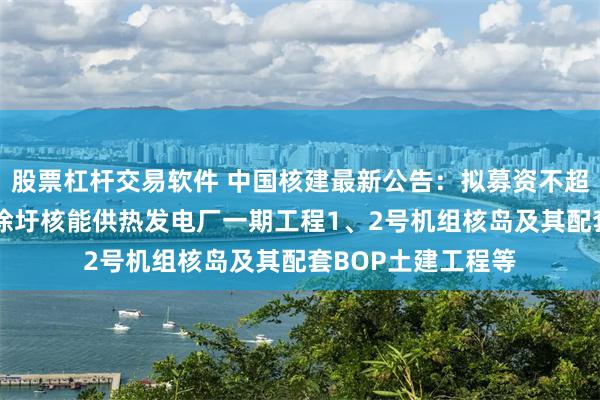 股票杠杆交易软件 中国核建最新公告：拟募资不超40亿元用于江苏徐圩核能供热发电厂一期工程1、2号机组核岛及其配套BOP土建工程等