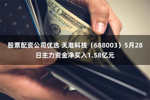 股票配资公司优选 天准科技（688003）5月28日主力资金净买入1.58亿元