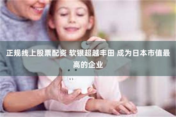 正规线上股票配资 软银超越丰田 成为日本市值最高的企业