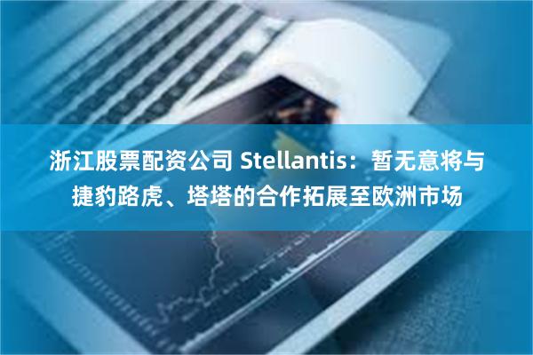 浙江股票配资公司 Stellantis：暂无意将与捷豹路虎、塔塔的合作拓展至欧洲市场