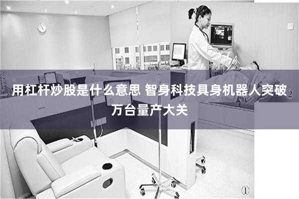 用杠杆炒股是什么意思 智身科技具身机器人突破万台量产大关